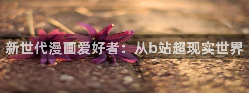 歪歪漫画免费看首页：新世代漫画爱好者：从b站超现实世界